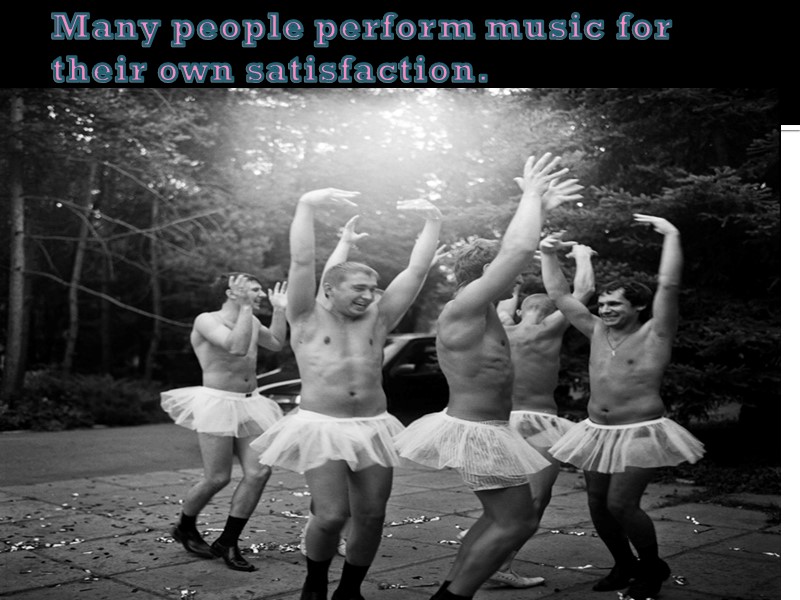 Many people perform music for their own satisfaction.